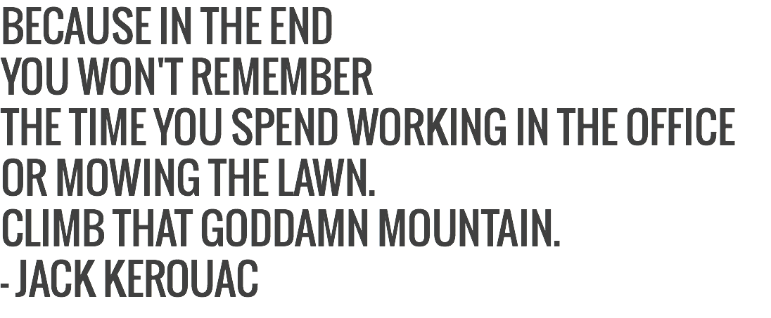 BECAUSE IN THE END
YOU WON'T REMEMBER
THE TIME YOU SPEND WORKING IN THE OFFICE
OR MOWING THE LAWN.
CLIMB THAT GODDAMN MOUNTAIN.
- JACK KEROUAC 